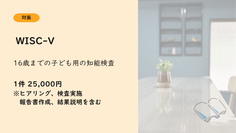 WISC-V：１件25000円。ヒアリング、検査実施、報告書作成、結果説明を含む。